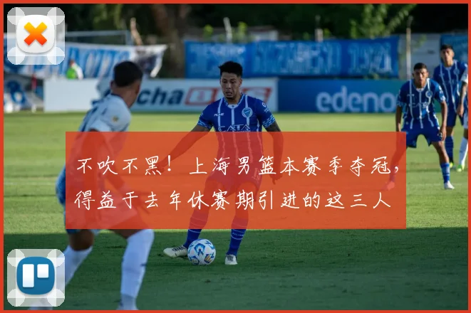 不吹不黑！上海男篮本赛季夺冠，得益于去年休赛期引进的这三人