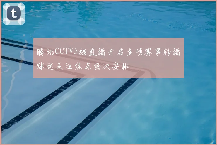 腾讯CCTV5线直播开启多项赛事转播球迷关注焦点场次安排