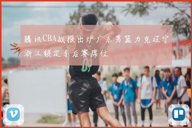 腾讯CBA战报出炉广东男篮力克辽宁浙江锁定季后赛席位
