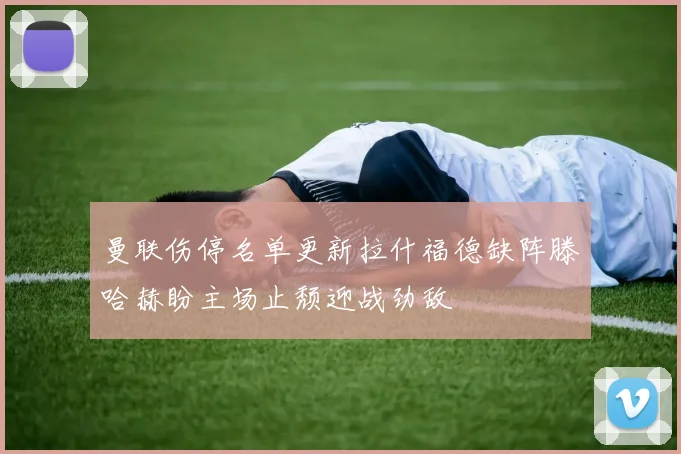 曼联伤停名单更新拉什福德缺阵滕哈赫盼主场止颓迎战劲敌