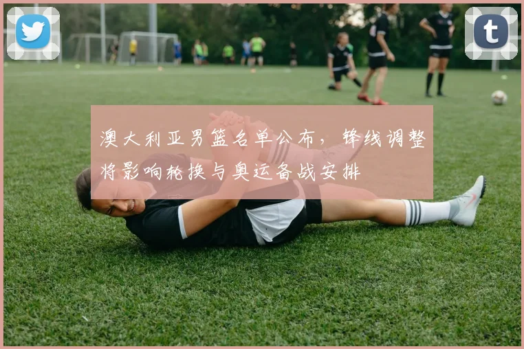 澳大利亚男篮名单公布，锋线调整将影响轮换与奥运备战安排
