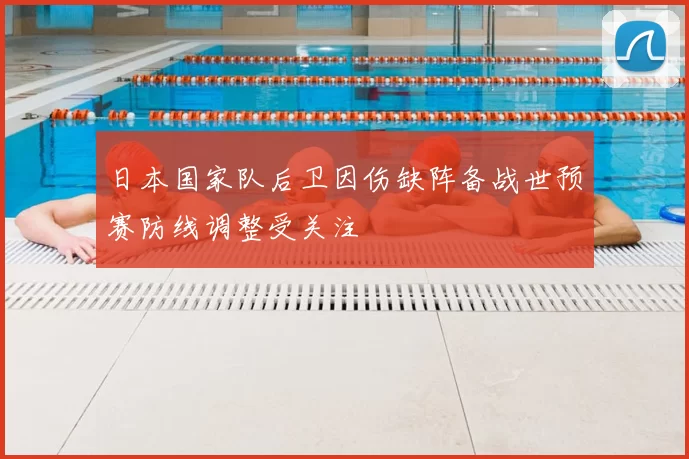 日本国家队后卫因伤缺阵备战世预赛防线调整受关注