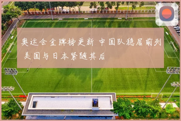 奥运会金牌榜更新 中国队稳居前列 美国与日本紧随其后