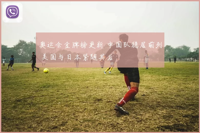 奥运会金牌榜更新 中国队稳居前列 美国与日本紧随其后