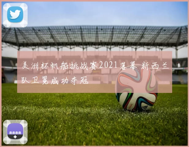 美洲杯帆船挑战赛2021落幕 新西兰队卫冕成功夺冠