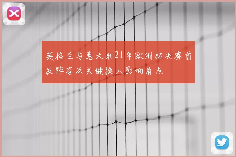 英格兰与意大利21年欧洲杯决赛首发阵容及关键换人影响看点