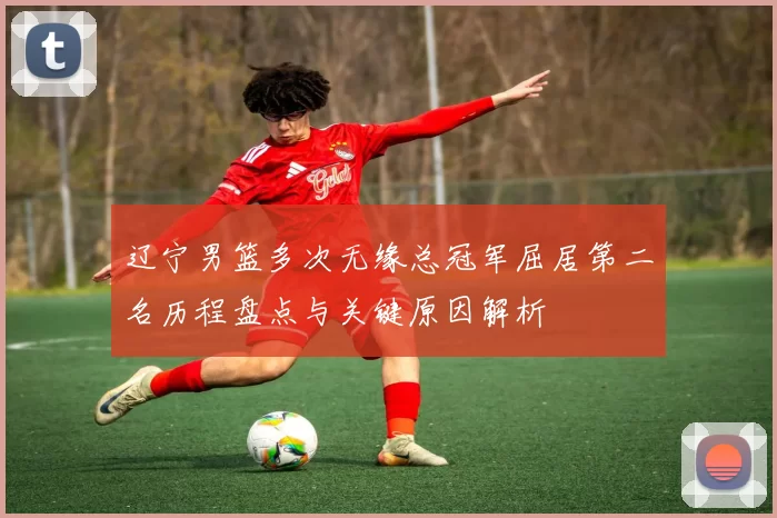 辽宁男篮多次无缘总冠军屈居第二名历程盘点与关键原因解析
