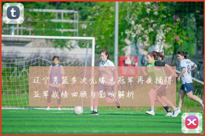 辽宁男篮多次无缘总冠军再度摘得亚军战绩回顾与影响解析