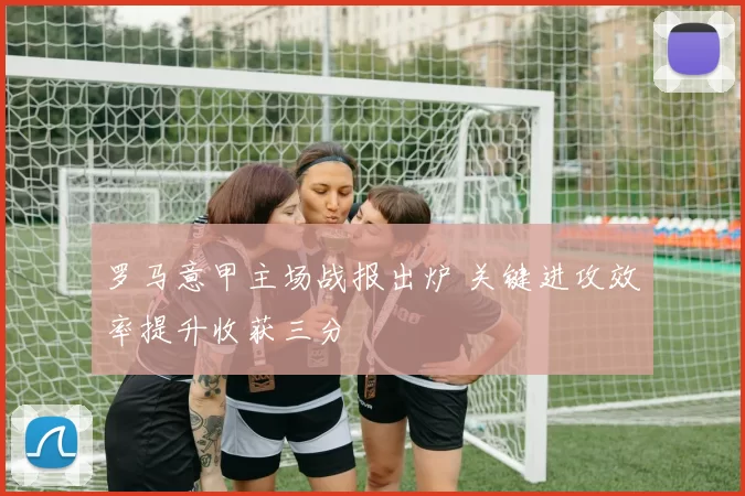 罗马意甲主场战报出炉 关键进攻效率提升收获三分