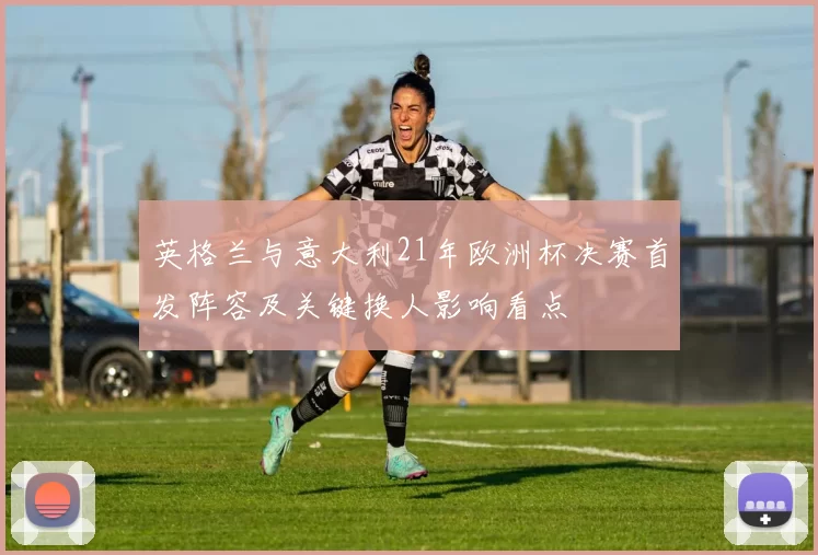 英格兰与意大利21年欧洲杯决赛首发阵容及关键换人影响看点