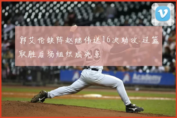 郭艾伦缺阵赵继伟送16次助攻 辽篮取胜后场组织成亮点