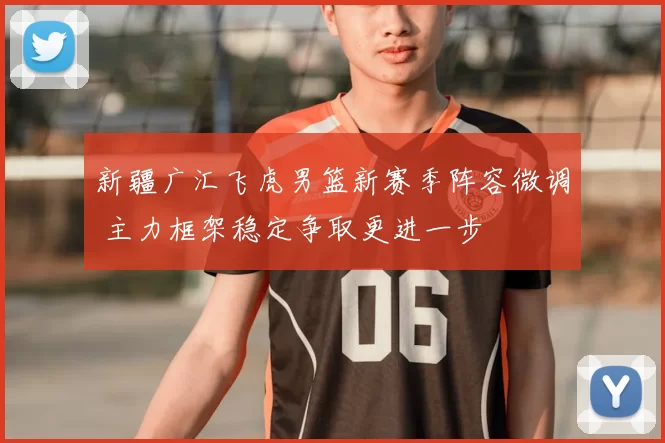 新疆广汇飞虎男篮新赛季阵容微调 主力框架稳定争取更进一步
