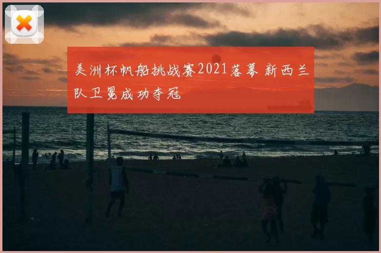 美洲杯帆船挑战赛2021落幕 新西兰队卫冕成功夺冠