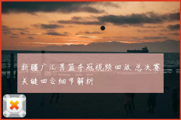 新疆广汇男篮夺冠视频回放 总决赛关键回合细节解析