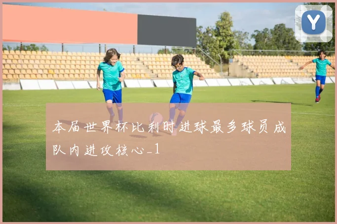 本届世界杯比利时进球最多球员成队内进攻核心_1